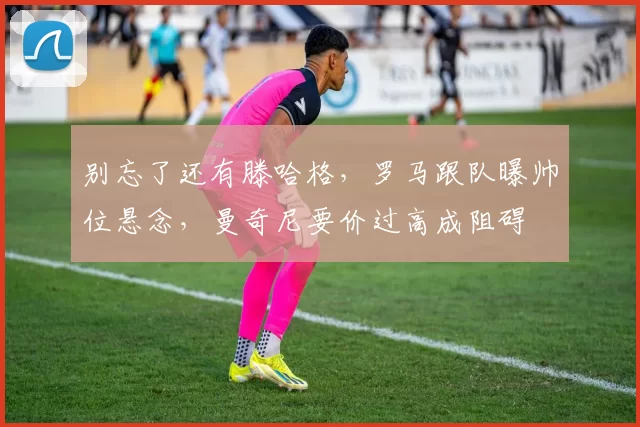 别忘了还有滕哈格，罗马跟队曝帅位悬念，曼奇尼要价过高成阻碍