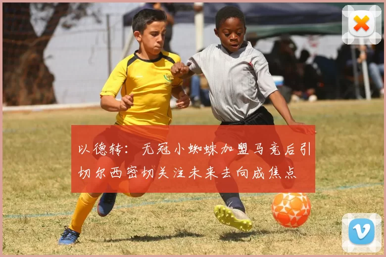 以德转：无冠小蜘蛛加盟马竞后引切尔西密切关注未来去向成焦点